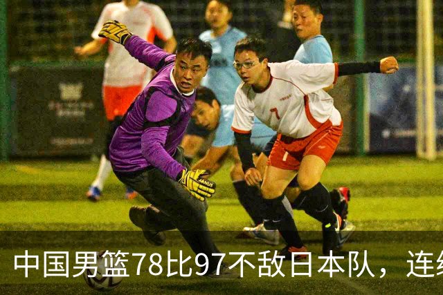 中国男篮78比97不敌日本队，连续两届无缘亚运会决赛